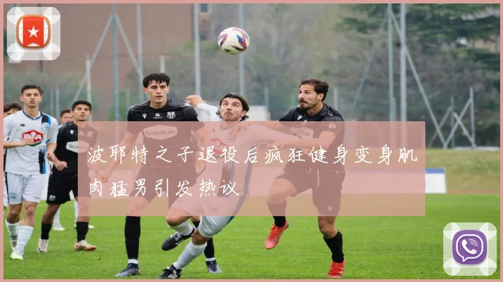 波耶特之子退役后疯狂健身变身肌肉猛男引发热议
